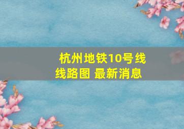 杭州地铁10号线线路图 最新消息